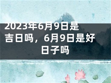 2023年6月9日是吉日吗,6月9日是好日子吗