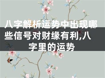 八字解析运势中出现哪些信号对财缘有利,八字里的运势