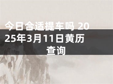 今日合适提车吗 2025年3月11日黄历查询