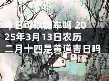 今日可以提车吗 2025年3月13日农历二月十四是黄道吉日吗