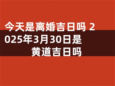 今天是离婚吉日吗 2025年3月30日是黄道吉日吗