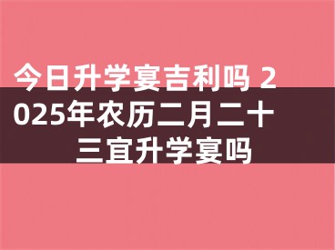 今日升学宴吉利吗 2025年农历二月二十三宜升学宴吗