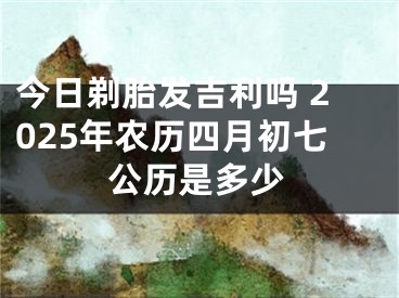 今日剃胎发吉利吗 2025年农历四月初七公历是多少