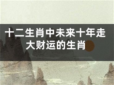 十二生肖中未来十年走大财运的生肖