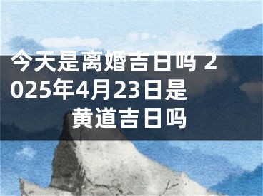 今天是离婚吉日吗 2025年4月23日是黄道吉日吗