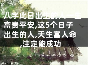 八字此日出生的人一生富贵平安,这5个日子出生的人,天生富人命,注定能成功