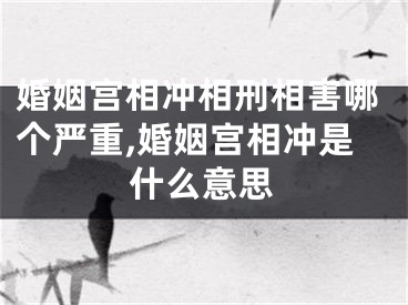 婚姻宫相冲相刑相害哪个严重,婚姻宫相冲是什么意思