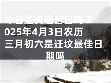 今日是黄道吉日吗 2025年4月3日农历三月初六是迁坟最佳日期吗