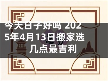 今天日子好吗 2025年4月13日搬家选几点最吉利