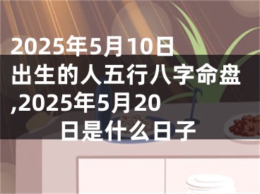 2025年5月10日出生的人五行八字命盘,2025年5月20日是什么日子