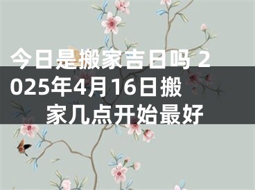 今日是搬家吉日吗 2025年4月16日搬家几点开始最好