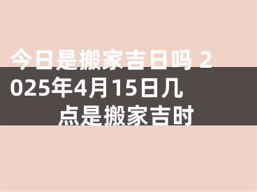 今日是搬家吉日吗 2025年4月15日几点是搬家吉时