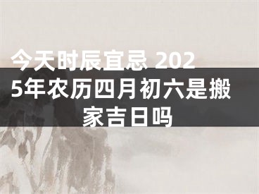 今天时辰宜忌 2025年农历四月初六是搬家吉日吗