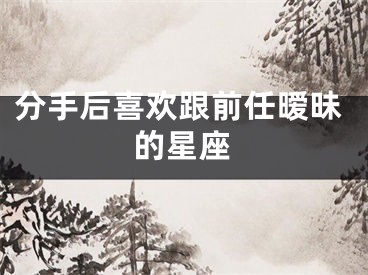 分手后喜欢跟前任暧昧的星座