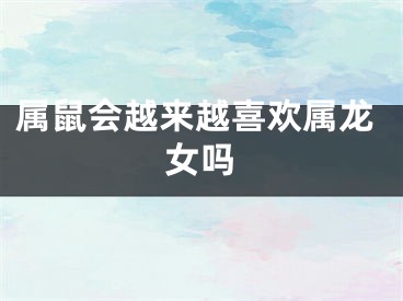 属鼠会越来越喜欢属龙女吗