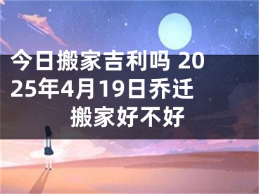 今日搬家吉利吗 2025年4月19日乔迁搬家好不好