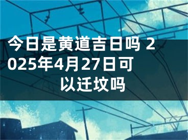 今日是黄道吉日吗 2025年4月27日可以迁坟吗