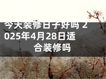 今天装修日子好吗 2025年4月28日适合装修吗