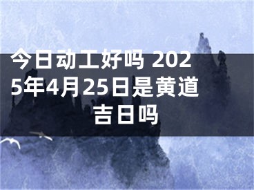 今日动工好吗 2025年4月25日是黄道吉日吗
