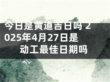 今日是黄道吉日吗 2025年4月27日是动工最佳日期吗
