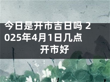 今日是开市吉日吗 2025年4月1日几点开市好