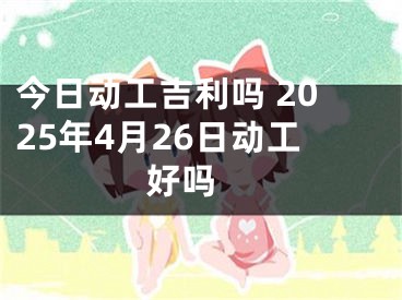 今日动工吉利吗 2025年4月26日动工好吗 