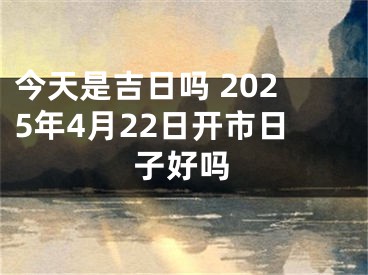 今天是吉日吗 2025年4月22日开市日子好吗