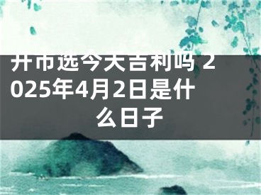 开市选今天吉利吗 2025年4月2日是什么日子