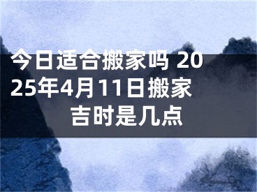 今日适合搬家吗 2025年4月11日搬家吉时是几点