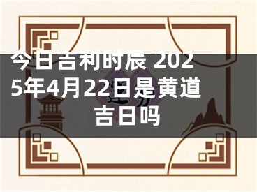 今日吉利时辰 2025年4月22日是黄道吉日吗