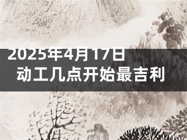 2025年4月17日动工几点开始最吉利