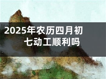 2025年农历四月初七动工顺利吗