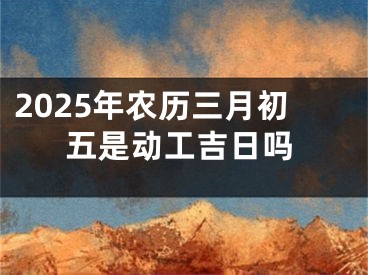 2025年农历三月初五是动工吉日吗