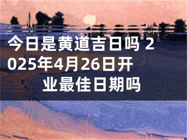 今日是黄道吉日吗 2025年4月26日开业最佳日期吗