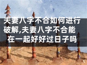 夫妻八字不合如何进行破解,夫妻八字不合能在一起好好过日子吗