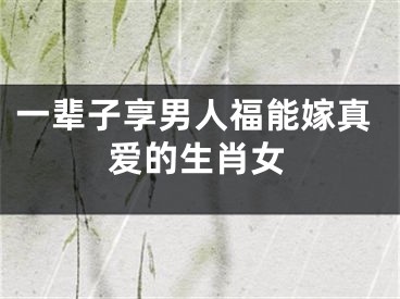 一辈子享男人福能嫁真爱的生肖女