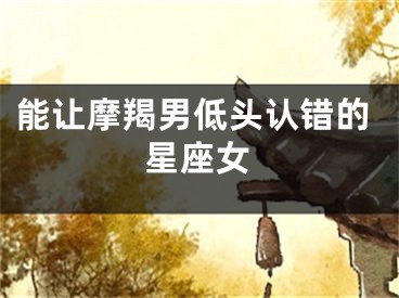 能让摩羯男低头认错的星座女