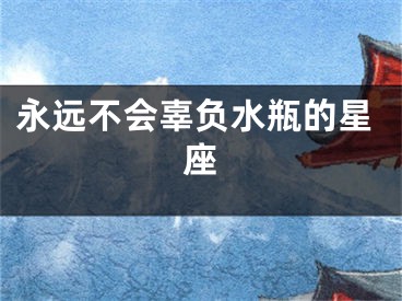 永远不会辜负水瓶的星座