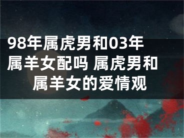 98年属虎男和03年属羊女配吗 属虎男和属羊女的爱情观