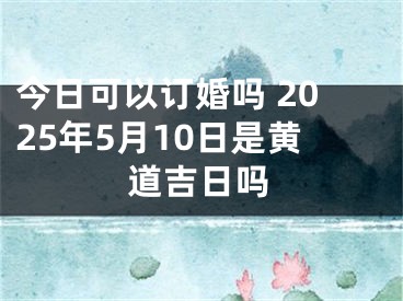 今日可以订婚吗 2025年5月10日是黄道吉日吗
