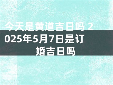今天是黄道吉日吗 2025年5月7日是订婚吉日吗