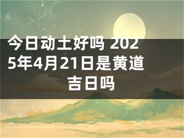 今日动土好吗 2025年4月21日是黄道吉日吗