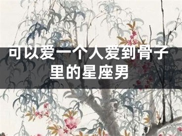 可以爱一个人爱到骨子里的星座男