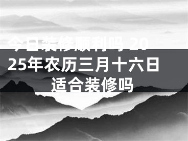 今日装修顺利吗 2025年农历三月十六日适合装修吗