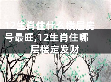 12生肖住什么楼层房号最旺,12生肖住哪层楼定发财