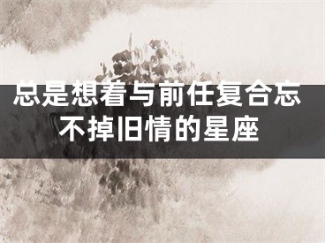 总是想着与前任复合忘不掉旧情的星座