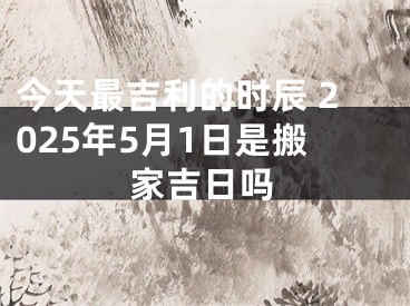 今天最吉利的时辰 2025年5月1日是搬家吉日吗