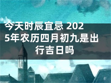 今天时辰宜忌 2025年农历四月初九是出行吉日吗