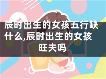 辰时出生的女孩五行缺什么,辰时出生的女孩旺夫吗