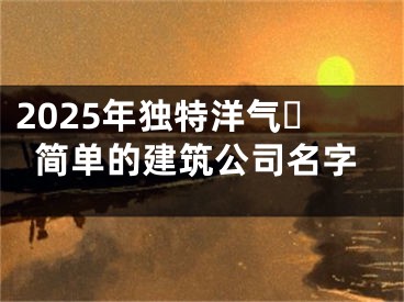 2025年独特洋气​简单的建筑公司名字